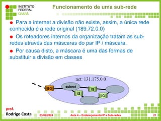 prof.
Rodrigo Costa
Funcionamento de uma sub-rede
 Para a internet a divisão não existe, assim, a única rede
conhecida é a rede original (189.72.0.0)
 Os roteadores internos da organização tratam as sub-
redes através das máscaras do par IP / máscara.
 Por causa disto, a máscara é uma das formas de
substituir a divisão em classes
03/02/2024 Aula 4 – Endereçamento IP e Sub-redes 21
 