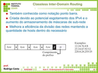 prof.
Rodrigo Costa
Classless Inter-Domain Routing
 Também conhecida como notação ponto barra.
 Criada devido ao potencial esgotamento dos IPv4 e o
aumento do armazenamento de máscaras de sub-rede
 Melhora a eficiência da divisão das redes mantendo a
quantidade de hosts dentro do necessário
 em que n é no. de bits na parte de rede do endereço
03/02/2024 Aula 4 – Endereçamento IP e Sub-redes 22
 