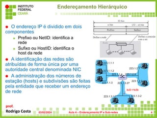 prof.
Rodrigo Costa
Endereçamento Hierárquico
 O endereço IP é dividido em dois
componentes
 Prefixo ou NetID: identifica a
rede
 Sufixo ou HostID: identifica o
host da rede
 A identificação das redes são
atribuídas de forma única por uma
autoridade central denominada NIC
 A administração dos números de
estação (hosts) e subdivisões são feitas
pela entidade que receber um endereço
de rede
223.1.1.1
223.1.1.2
223.1.1.3
223.1.1.4 223.1.2.9
223.1.2.2
223.1.2.1
223.1.3.2
223.1.3.1
223.1.3.27
sub-rede
03/02/2024 Aula 4 – Endereçamento IP e Sub-redes 4
 