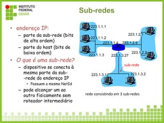 Sub-redes
• endereço IP:
– parte da sub-rede (bits
de alta ordem)
– parte do host (bits de
baixa ordem)
• O que é uma sub-rede?
– dispositivo se conecta à
mesma parte da sub-
-rede do endereço IP
• Possuem o mesmo NetId
– pode alcançar um ao
outro fisicamente sem
roteador intermediário
223.1.1.1
223.1.1.2
223.1.1.3
223.1.1.4 223.1.2.9
223.1.2.2
223.1.2.1
223.1.3.2
223.1.3.1
223.1.3.27
rede consistindo em 3 sub-redes
sub-rede
 