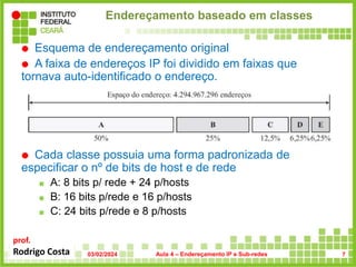 prof.
Rodrigo Costa
Endereçamento baseado em classes
 Esquema de endereçamento original
 A faixa de endereços IP foi dividido em faixas que
tornava auto-identificado o endereço.
 Cada classe possuia uma forma padronizada de
especificar o nº de bits de host e de rede
 A: 8 bits p/ rede + 24 p/hosts
 B: 16 bits p/rede e 16 p/hosts
 C: 24 bits p/rede e 8 p/hosts
03/02/2024 Aula 4 – Endereçamento IP e Sub-redes 7
 