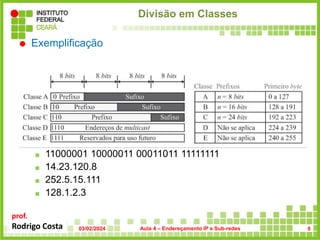 prof.
Rodrigo Costa
Divisão em Classes
 Exemplificação
 Exercício: Qual é a classe dos seguintes IPs?
 00000001 00001011 00001011 11101111
 11000001 10000011 00011011 11111111
 14.23.120.8
 252.5.15.111
 128.1.2.3
03/02/2024 Aula 4 – Endereçamento IP e Sub-redes 8
 