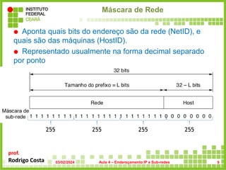 prof.
Rodrigo Costa
Máscara de Rede
 Aponta quais bits do endereço são da rede (NetID), e
quais são das máquinas (HostID).
 Representado usualmente na forma decimal separado
por ponto
255 255 255 255
03/02/2024 Aula 4 – Endereçamento IP e Sub-redes 9
 