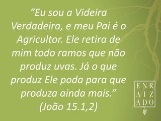“Eu sou a Videira
Verdadeira, e meu Pai é o
Agricultor. Ele retira de
mim todo ramos que não
produz uvas. Já o que
produz Ele poda para que
produza ainda mais.”
(João 15.1,2)
 
