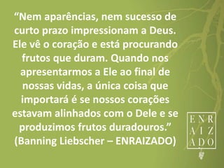 “Nem aparências, nem sucesso de
curto prazo impressionam a Deus.
Ele vê o coração e está procurando
frutos que duram. Quando nos
apresentarmos a Ele ao final de
nossas vidas, a única coisa que
importará é se nossos corações
estavam alinhados com o Dele e se
produzimos frutos duradouros.”
(Banning Liebscher – ENRAIZADO)
 