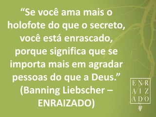 “Se você ama mais o
holofote do que o secreto,
você está enrascado,
porque significa que se
importa mais em agradar
pessoas do que a Deus.”
(Banning Liebscher –
ENRAIZADO)
 