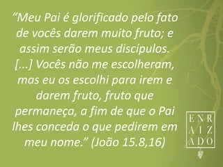 “Meu Pai é glorificado pelo fato
de vocês darem muito fruto; e
assim serão meus discípulos.
[...] Vocês não me escolheram,
mas eu os escolhi para irem e
darem fruto, fruto que
permaneça, a fim de que o Pai
lhes conceda o que pedirem em
meu nome.” (João 15.8,16)
 