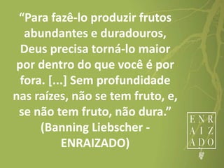“Para fazê-lo produzir frutos
abundantes e duradouros,
Deus precisa torná-lo maior
por dentro do que você é por
fora. [...] Sem profundidade
nas raízes, não se tem fruto, e,
se não tem fruto, não dura.”
(Banning Liebscher -
ENRAIZADO)
 