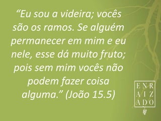 “Eu sou a videira; vocês
são os ramos. Se alguém
permanecer em mim e eu
nele, esse dá muito fruto;
pois sem mim vocês não
podem fazer coisa
alguma.” (João 15.5)
 