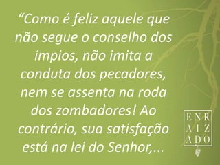 “Como é feliz aquele que
não segue o conselho dos
ímpios, não imita a
conduta dos pecadores,
nem se assenta na roda
dos zombadores! Ao
contrário, sua satisfação
está na lei do Senhor,...
 