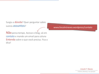 Surgiu a dúvida? Quer perguntar sobre
outros assuntos?
                                           www.lincolntneves.wordpress/contato

Não perca tempo. Acesse o blog, vá em
contato e mande um email para coluna
Entenda sobre o que você precisa. Fica a
dica!




                                                                     Lincoln T. Neves
                                                                Estatística, Marketing e suas aplicações
 