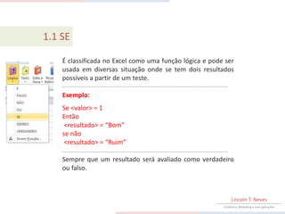 1.1 SE

    É classificada no Excel como uma função lógica e pode ser
    usada em diversas situação onde se tem dois resultados
    possíveis a partir de um teste.

    Exemplo:
    Se <valor> = 1
    Então
     <resultado> = “Bom”
    se não
     <resultado> = “Ruim”

    Sempre que um resultado será avaliado como verdadeiro
    ou falso.



                                                              Lincoln T. Neves
                                                         Estatística, Marketing e suas aplicações
 
