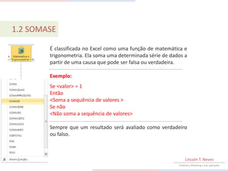1.2 SOMASE

        É classificada no Excel como uma função de matemática e
        trigonometria. Ela soma uma determinada série de dados a
        partir de uma causa que pode ser falsa ou verdadeira.

        Exemplo:
        Se <valor> = 1
        Então
        <Soma a sequência de valores >
        Se não
        <Não soma a sequência de valores>

        Sempre que um resultado será avaliado como verdadeiro
        ou falso.



                                                                 Lincoln T. Neves
                                                            Estatística, Marketing e suas aplicações
 