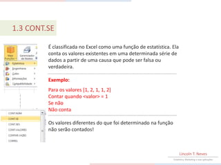 1.3 CONT.SE

         É classificada no Excel como uma função de estatística. Ela
         conta os valores existentes em uma determinada série de
         dados a partir de uma causa que pode ser falsa ou
         verdadeira.

         Exemplo:
         Para os valores [1, 2, 1, 1, 2]
         Contar quando <valor> = 1
         Se não
         Não conta

         Os valores diferentes do que foi determinado na função
         não serão contados!



                                                                       Lincoln T. Neves
                                                                  Estatística, Marketing e suas aplicações
 