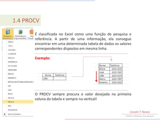 1.4 PROCV

       É classificada no Excel como uma função de pesquisa e
       referência. A partir de uma informação, ela consegue
       encontrar em uma determinada tabela de dados os valores
       correspondentes dispostos em mesma linha.

       Exemplo:




       O PROCV sempre procura o valor desejado na primeira
       coluna da tabela e sempre na vertical!


                                                               Lincoln T. Neves
                                                          Estatística, Marketing e suas aplicações
 