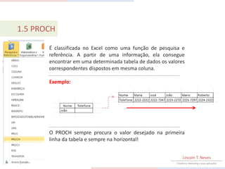 1.5 PROCH

       É classificada no Excel como uma função de pesquisa e
       referência. A partir de uma informação, ela consegue
       encontrar em uma determinada tabela de dados os valores
       correspondentes dispostos em mesma coluna.

       Exemplo:




       O PROCH sempre procura o valor desejado na primeira
       linha da tabela e sempre na horizontal!


                                                               Lincoln T. Neves
                                                          Estatística, Marketing e suas aplicações
 