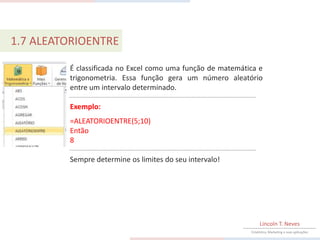 1.7 ALEATORIOENTRE

         É classificada no Excel como uma função de matemática e
         trigonometria. Essa função gera um número aleatório
         entre um intervalo determinado.

         Exemplo:
         =ALEATORIOENTRE(5;10)
         Então
         8

         Sempre determine os limites do seu intervalo!




                                                                 Lincoln T. Neves
                                                            Estatística, Marketing e suas aplicações
 