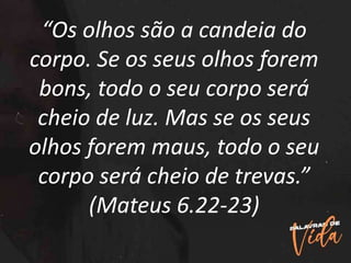 “Os olhos são a candeia do
corpo. Se os seus olhos forem
bons, todo o seu corpo será
cheio de luz. Mas se os seus
olhos forem maus, todo o seu
corpo será cheio de trevas.”
(Mateus 6.22-23)
 