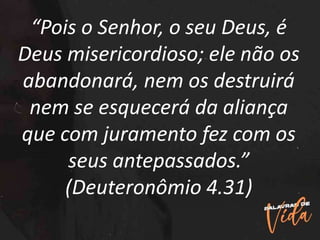 “Pois o Senhor, o seu Deus, é
Deus misericordioso; ele não os
abandonará, nem os destruirá
nem se esquecerá da aliança
que com juramento fez com os
seus antepassados.”
(Deuteronômio 4.31)
 