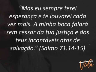 “Mas eu sempre terei
esperança e te louvarei cada
vez mais. A minha boca falará
sem cessar da tua justiça e dos
teus incontáveis atos de
salvação.” (Salmo 71.14-15)
 