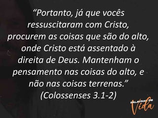 “Portanto, já que vocês
ressuscitaram com Cristo,
procurem as coisas que são do alto,
onde Cristo está assentado à
direita de Deus. Mantenham o
pensamento nas coisas do alto, e
não nas coisas terrenas.”
(Colossenses 3.1-2)
 