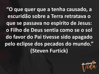 “O que quer que a tenha causado, a
escuridão sobre a Terra retratava o
que se passava no espírito de Jesus:
o Filho de Deus sentia como se o sol
do favor do Pai tivesse sido apagado
pelo eclipse dos pecados do mundo.”
(Steven Furtick)
 