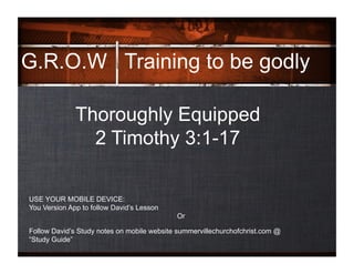 G.R.O.W
.
Training to be godly
Thoroughly Equipped
2 Timothy 3:1-17
Follow David’s Study notes on mobile website summervillechurchofchrist.com @
“Study Guide”
USE YOUR MOBILE DEVICE:
You Version App to follow David’s Lesson
Or
 