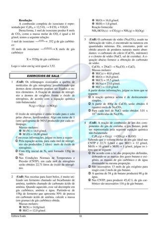 Resolução:                                                      M(O) = 16,0 g/mol.
      A combustão completa do isooctano é repre-                      M(H) = 1,0 g/mol.
sentada por: C8H18 + 12,5 O2 → 8 CO2 + 9 H2O.                       Reação fornecida:
      Desta forma, 1 mol de isooctano produz 8 mols                 NH4 HCO3(s) → CO2(g) + NH3(g) + H2O(g)
de CO2, como a massa molar do CO2 é igual a 44
g/mol, temos a seguinte relação:
                       produz                                3    (UnB) O carbonato de sódio (Na2CO3), usado na
1 mol de isooctano  → 352 g de gás carbôni-
                                                                 fabricação de vidro, é encontrado na natureza em
co                                                                quantidades mínimas. Ele, entretanto, pode ser
                              produzirá
10 mols de isooctano   → X mols de gás
                                                                 obtido através de produtos naturais muito abun-
carbônico                                                         dantes: o carbonato de cálcio (CaCO3, mármore)
                                                                  e o cloreto de sódio (NaCl, sal de cozinha). A e-
                X = 3520g de gás carbônico                        quação abaixo fornece a obtenção do carbonato
                                                                  de sódio:
Logo o valor em kg será igual a 3,52.                               CaCO3 + 2NaCl → Na2CO3 + CaCl2
                                                                    Massas molares:
                                                                        M(Ca) = 40,0 g/mol.
                EXERCÍCIOS DE SALA                                      M(O) = 16,0 g/mol.
                                                                        M(Cl) = 35,5 g/mol.
1   (UnB) Os relâmpagos ocasionam a quebra de
                                                                        M(Na) = 23,0 g/mol.
    moléculas do gás nitrogênio, possibilitando que
                                                                        M(C) = 12,0 g/mol.
    átomos deste elemento possam ser fixados a ou-
                                                                 A partir destas informações, julgue os itens que se
    tros elementos. A fixação de átomos de nitrogê-
                                                                 seguem:
    nio a átomos de oxigênio forma o óxido de
                                                                 1 A reação química acima é de deslocamento
    nitrogênio, de acordo com a equação química
                                                                     simples.
    (não balanceada)
                                                                 2 A partir de 400g de CaCO3 serão obtidos 4
               N2(g) + O2(g) → NO(g)                                (quatro) mols de Na2CO3.
                                                                 3 Para cada mol de NaCl serão obtidos 3,01 x
    O óxido de nitrogênio é então levado para o solo                 1023 moléculas de Na2CO3.
    pelas chuvas, fertilizando-o. Algo em torno de 1
    (um) quilograma de NO é produzido por cada re-
    lâmpago.                                                 4    (UnB) A reação de combustão de um dos com-
      Massas molares:                                             ponentes do gás de cozinha, o gás butano, pode
          M (N) = 14,0 g/mol.                                     ser representada pela seguinte equação química
          M (O) = 16,00 g/mol.                                    não-balanceada:
    Com essas informações, julgue os itens a seguir:                 C4H10(g) + O2(g) ¡ CO2(g) + H2O(l)
    1 Pela equação acima, para cada mol de nitrogê-              Sabendo que o volume molar de um gás ideal nas
      nio são produzidos 2 (dois) mols de óxido de               CNTP é 22,71 L/mol e que M(C) = 12 g/mol,
      nitrogênio.                                                M(O) = 16 g/mol e M(H) = 1 g/mol, julgue os i-
    2 Com 65g inicial de N2 será formado 120g de                 tens que se seguem:
      NO.                                                        1 De acordo com a lei das proporções definidas,
    3 Nas Condições Normais de Temperatura e                         dobrando-se as massas dos gases butano e oxi-
      Pressão (CNTP), em cada mol de nitrogênio                      gênio, as massas de gás carbônico e de água
      serão obtidos 22,71 litros de óxido de nitrogê-                diminuirão na mesma proporção.
      nio.                                                       2 São necessários 13 mols de gás oxigênio para
                                                                     reagir com 2 mols de gás butano.
                                                                 3 A queima de 58 g de butano produzirá 90 g de
2   (UnB) Nas receitas para fazer bolos, é muito uti-                água.
    lizado um fermento chamado sal bicarbonato de                4 Nas CNTP, para produzir 45,42 L de gás car-
    amônia, também chamado de carbonato ácido de                     bônico são necessários 116 g de gás butano.
    amônia. Quando aquecido, esse sal decompõe em
    gás carbônico, amônia e água. Partindo-se de
    158g de fermento que apresenta 50% de pureza
    em carbonato ácido de amônia, calcule a massa
    (em gramas) de gás carbônico obtida.
       Massas molares:
          M(N) = 14,0g/mol.
          M(C) = 12,0 g/mol.
Editora Exato                                           18
 