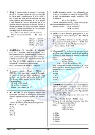 5   (UnB) A transformação do mármore (carbonato                        9   (UnB) A equação química (não balanceada) que
    de cálcio) em gesso (sulfato de cálcio), sob a ação                    descreve a reação de formação da amônia (NH3),
    da chuva ácida (solução aquosa de ácido sulfúri-                       a partir das substâncias simples nitrogênio e hi-
    co), é dada por uma equação química que tem                            drogênio, é:
    como produtos, além do sulfato de cálcio, a água                                    N2(g) + H2(g) NH3(g)
    e o gás dióxido de carbono. Admitindo que os re-                       Calcule a quantidade de N2(g) (em gramas) que se-
    agentes sejam consumidos totalmente, calcule a                     rá consumida na obtenção de 170g NH3(g).
    massa em gramas de sulfato de cálcio, formada                          Massas molares: M(N) = 14 g/mol.
    quando 50 gramas de carbonato de cálcio reagem                                              M(H) = 1 g/mol.
    com 49 gramas de ácido sulfúrico.
     CaCO3 (s) + H2 SO 4 (aq) → CaSO 4 (s) + H2O( l ) + CO2 (g)
                                                                       10 (FUVEST) Nas indústrias petroquímicas, o en-
      Dados: Massas molares (M):    M (Ca) =
                                                                          xofre pode ser obtido pela reação: 2H2S + SO2
40g / mol
                                                                          3S + 2H2O
                             M (C) = 12 g / mol.
                                                                         Qual a quantidade máxima de enxofre, em gra-
                             M (O) = 16 g / mol.
                                                                         mas, que pode ser obtida, partindo-se de 5,0 mols
                             M (H) = 1gg / mol.
                                                                         de H2S e 2,0 mols de SO2 ? Indique os cálculos.
                             M (S) = 32 g / mol.
                                                                            Massa atômica do S = 32,1.

6   (CATÓLICA) O hidróxido de alumínio
                                                                       11 (Cesgranrio) Um funileiro usa um maçarico de
    (Al(OH)3) é utilizado como medicamento à aci-                         acetileno para soldar uma panela. O gás acetileno
    dez estomacal (azia), provocada pelo excesso de                       é obtido na hora, através da seguinte reação quí-
    ácido clorídrico (HCl) produzido pelo estômago.                       mica:
    Sabendo-se que uma dose do medicamento con-                           Dados:      M(Ca)=40g/mol
    tém 3,2g de Al(OH)3, determine o número de                                        M(C) = 12g/mol
    mols de HCl neutralizados no estômago.                                       CaC2 + 2H2O Ca(OH)2 + C2H2
    Dados: massa molar do Al(OH)3 = 78g/mol.                             Qual a massa aproximada de carbureto de cálcio
                                                                         (CaC2) que será necessária para obter 12,31 L de
                                                                         acetileno (C2H2) a 1 atm e 27°C?
7   A equação química SO2(g) + 2H2S(g) →                                  a) 64 g.
    2H2O(L) + 3S(s) representa a reação de formação                       b) 16 g.
    do enxofre a partir de gases vulcânicos. Para                         c) 3,2 g.
    produzir um depósito de enxofre de 4,8 x 106                          d) 32 g.
    Kg, são necessários quantos mols de SO2(g) ?                          e) 6,4 g.
    Massas molares:
         M(S) = 32,0 g/mol.
         M(O) = 16,0 g/mol.                                            12 (ESPEM-SP) O hipoclorito de sódio tem propri-
      Divida a sua resposta por 107.                                       edades bactericida e alvejante, sendo utilizado
                                                                           para cloração de piscinas, e é vendido no merca-
                                                                           do consumidor, em solução, como Água Sanitá-
8   (CEUB-2°/98) 7,0 g de nitrogênio reagem com                            ria, Cândida, Q-bôa, etc.
    quantidade suficiente de hidrogênio produzindo                            Para fabricá-lo, reage-se gás cloro com soda
    amônia, segundo a equação química não balance-                     cáustica:
    ada:                                                                       Cl2 + 2NaOH NaCl + NaCIO + H2O
              N2(g) + H2(g) NH3(g)                                        A massa de soda cáustica, necessária para obter
    A massa de amônia produzida nesta reação será:                        149 kg de hipoclorito de sódio, é:
    Dados: N - 14 u e H - 1 u.                                            Dados:       M(Na) = 23 g/mol
    a) 34 g.                                                                           M(O)=16g/mol
    b) 17 g.                                                                           MCl)=35,5 g/mol
    c) 15 g.
    d) 7,5 g.                                                              a) 40 kg.
    e) 8,5 g.                                                              b) 80 kg.
                                                                           c) 120 kg.
                                                                           d) 160 kg.
                                                                           e) 200 kg.



Editora Exato                                                     19
 
