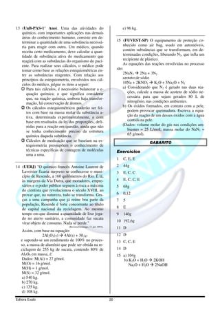 13 (UnB-PAS-1° Ano). Uma das atividades do                                  e) 96 kg.
   químico, com importantes aplicações nas demais
   áreas do conhecimento humano, consiste em de-
   terminar a quantidade de uma substância necessá-                     15 (FUVEST-SP) O equipamento de proteção co-
   ria para reagir com outra. Um médico, quando                             nhecido como air bag, usado em automóveis,
   receita certo medicamento, deve calcular a quan-                         contém substâncias que se transformam, em de-
   tidade de substância ativa do medicamento que                            terminadas condições, liberando N2, que infla um
   reagirá com as substâncias do organismo do paci-                         recipiente de plástico.
   ente. Para realizar seus cálculos, o médico pode                         As equações das reações envolvidas no processo
   tomar como base as relações estequiométricas en-                     são:
   tre as substâncias reagentes. Com relação aos                            2NaN3 2Na + 3N2
   princípios da estequiometria, envolvidos nos cál-                        azoteto de sódio
   culos do médico, julgue os itens a seguir:                               10Na + 2KNO3 K2O + 5Na2O + N2
  1 Para tais cálculos, é necessário balancear a e-                         a) Considerando que N2 é gerado nas duas rea-
      quação química; o que significa considerar                               ções, calcule a massa de azoteto de sódio ne-
      que, na reação química, embora haja transfor-                            cessária para que sejam gerados 80 L de
      mação, há conservação de átomos.                                         nitrogênio, nas condições ambientes.
  2 Os cálculos estequiométricos poderão ser fei-                           b) Os óxidos formados, em contato com a pele,
      tos com base na massa molar da substância a-                             podem provocar queimadura. Escreva a equa-
      tiva, determinada experimentalmente, e com                               ção da reação de um desses óxidos com a água
      base em resultados da lei das proporções, defi-                          contida na pele.
      nidas para a reação em questão, ainda que não                         (Dados: volume molar do gás nas condições am-
      se tenha conhecimento preciso da estrutura                               bientes = 25 L/moI; massa molar do NaN3 =
      química daquela substância.                                              65 g/mol).
  3 Cálculos de medicação que se baseiam na es-                                             GABARITO
      tequiometria pressupõem o conhecimento de
      técnicas específicas de contagem de moléculas                     Exercícios
      uma a uma.
                                                                        1   C, E, E
14 (UERJ) "O químico francês Antoine Laurent de                         2   44g
   Lavoisier ficaria surpreso se conhecesse o muni-                     3   E, C, C
   cípio de Resende, a 160 quilômetros do Rio. É lá,
   às margens da Via Dutra, que moradores, empre-                       4   E, C, C, E
   sários e o poder público seguem à risca a máxima                     5   68g
   do cientista que revolucionou o século XVIII, ao
   provar que, na natureza, tudo se transforma. Gra-                    6   0,12
   ças a uma campanha que já reúne boa parte da                         7   5
   população, Resende é forte concorrente ao título
   de capital nacional da reciclagem. Ao mesmo                          8   E
   tempo em que diminui a quantidade de lixo joga-                      9   140g
   do no aterro sanitário, a comunidade faz sucata
                                                                        10 192,6g
   virar objeto de consumo. Nada se perde."
                                (Revista Domingo, 11 jul. 1993).
                                                                        11 D
    Assim, com base na equação:
                2Al2O3(s) 4Al(s) + 302(g)                               12 D
   e supondo-se um rendimento de 100% no proces-                        13 C, C, E
   so, a massa de alumínio que pode ser obtida na re-
   ciclagem de 255 kg de sucata, contendo 80% de                        14 D
   Al2O3 em massa, é:                                                   15 a) 104g
    Dados: M(Al) = 27 g/mol.                                                b) K2O + H2O     2KOH
    M(O) = 16 g/mol.                                                           Na2O + H2O     2NaOH
    M(H) = 1 g/mol.
    M(S) = 32 g/mol.
    a) 540 kg.
    b) 270 kg.
    c) 135 kg.
    d) 108 kg.
Editora Exato                                                      20
 