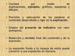  Claridad         por         medio         de
  explicaciones, ejemplos, gráficos, esquemas y
  dibujos.

 Precisión y adecuación de las palabras al
  contenido desarrollado y rigor en la explicación.

 Empleo del presente de indicativo con valor
  atemporal.

 Redacción y revisión final del contenido y de la
  expresión.

 La expresión fluida y la riqueza de estilo puede
  convertir a una exposición en literaria.
 
