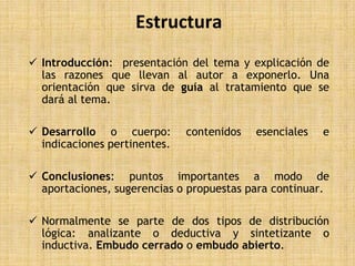 Estructura
 Introducción: presentación del tema y explicación de
  las razones que llevan al autor a exponerlo. Una
  orientación que sirva de guía al tratamiento que se
  dará al tema.

 Desarrollo o cuerpo:        contenidos   esenciales   e
  indicaciones pertinentes.

 Conclusiones: puntos importantes a modo de
  aportaciones, sugerencias o propuestas para continuar.

 Normalmente se parte de dos tipos de distribución
  lógica: analizante o deductiva y sintetizante o
  inductiva. Embudo cerrado o embudo abierto.
 