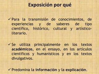 Exposición por qué

 Para la transmisión de conocimientos, de
  experiencias y de saberes de tipo
  científico, histórico, cultural y artístico-
  literario.

 Se utiliza principalmente en los textos
  académicos, en el ensayo, en los artículos
  científicos y humanísticos y en los textos
  divulgativos.

 Predomina la información y la explicación.
 
