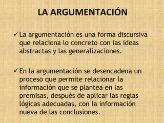LA ARGUMENTACIÓN

 La argumentación es una forma discursiva
  que relaciona lo concreto con las ideas
  abstractas y las generalizaciones.

 En la argumentación se desencadena un
  proceso que permite relacionar la
  información que se plantea en las
  premisas, después de aplicar las reglas
  lógicas adecuadas, con la información
  nueva de las conclusiones.
 