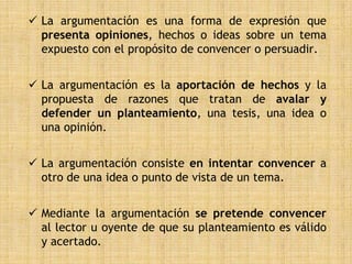  La argumentación es una forma de expresión que
  presenta opiniones, hechos o ideas sobre un tema
  expuesto con el propósito de convencer o persuadir.


 La argumentación es la aportación de hechos y la
  propuesta de razones que tratan de avalar y
  defender un planteamiento, una tesis, una idea o
  una opinión.


 La argumentación consiste en intentar convencer a
  otro de una idea o punto de vista de un tema.


 Mediante la argumentación se pretende convencer
  al lector u oyente de que su planteamiento es válido
  y acertado.
 