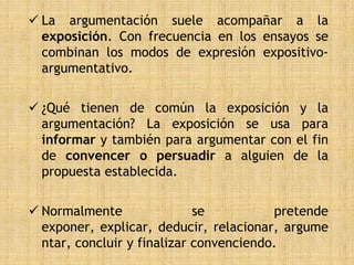 La argumentación suele acompañar a la
  exposición. Con frecuencia en los ensayos se
  combinan los modos de expresión expositivo-
  argumentativo.

 ¿Qué tienen de común la exposición y la
  argumentación? La exposición se usa para
  informar y también para argumentar con el fin
  de convencer o persuadir a alguien de la
  propuesta establecida.

 Normalmente                se          pretende
  exponer, explicar, deducir, relacionar, argume
  ntar, concluir y finalizar convenciendo.
 