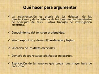 Qué hacer para argumentar
 La argumentación es propia de los debates, de las
  disertaciones y de la defensa de las ideas en planteamientos
  de principios de tesis u otros trabajos de investigación
  científica.

 Conocimiento del tema en profundidad.

 Marco expositivo y desarrollo ordenado y lógico.

 Selección de los datos esenciales.

 Dominio de los recursos dialécticos necesarios.

 Explicación de las razones que tengan una mayor base de
  convicción.
 