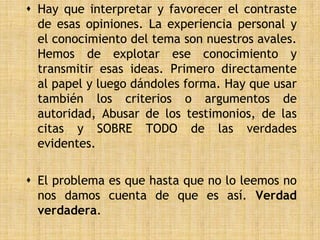  Hay que interpretar y favorecer el contraste
  de esas opiniones. La experiencia personal y
  el conocimiento del tema son nuestros avales.
  Hemos de explotar ese conocimiento y
  transmitir esas ideas. Primero directamente
  al papel y luego dándoles forma. Hay que usar
  también los criterios o argumentos de
  autoridad, Abusar de los testimonios, de las
  citas y SOBRE TODO de las verdades
  evidentes.

 El problema es que hasta que no lo leemos no
  nos damos cuenta de que es así. Verdad
  verdadera.
 