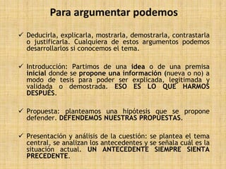 Para argumentar podemos
 Deducirla, explicarla, mostrarla, demostrarla, contrastarla
  o justificarla. Cualquiera de estos argumentos podemos
  desarrollarlos si conocemos el tema.

 Introducción: Partimos de una idea o de una premisa
  inicial donde se propone una información (nueva o no) a
  modo de tesis para poder ser explicada, legitimada y
  validada o demostrada. ESO ES LO QUE HARMOS
  DESPUÉS.

 Propuesta: planteamos una hipótesis que se propone
  defender. DEFENDEMOS NUESTRAS PROPUESTAS.

 Presentación y análisis de la cuestión: se plantea el tema
  central, se analizan los antecedentes y se señala cuál es la
  situación actual. UN ANTECEDENTE SIEMPRE SIENTA
  PRECEDENTE.
 