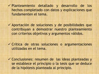  Planteamiento detallado y desarrollo de los
  hechos completado con datos y explicaciones que
  fundamenten el tema.


 Aportación de soluciones y de posibilidades que
  contribuyan a demostrar nuestro planteamiento
  con criterios objetivos y argumentos válidos.


 Crítica de otras soluciones o argumentaciones
  utilizadas en el tema.


 Conclusiones: resumen de las ideas planteadas y
  se establece el principio o la tesis que se deduce
  de la hipótesis planteada al principio.
 