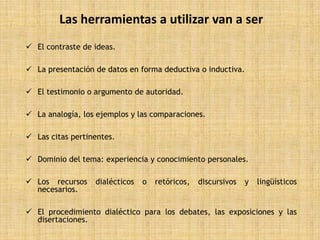 Las herramientas a utilizar van a ser
 El contraste de ideas.

 La presentación de datos en forma deductiva o inductiva.

 El testimonio o argumento de autoridad.

 La analogía, los ejemplos y las comparaciones.

 Las citas pertinentes.

 Dominio del tema: experiencia y conocimiento personales.

 Los recursos    dialécticos   o   retóricos,   discursivos   y   lingüísticos
  necesarios.

 El procedimiento dialéctico para los debates, las exposiciones y las
  disertaciones.
 