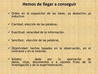 Hemos de llegar a conseguir
 Orden en la exposición de las ideas, ya deductivo ya
  inductivo.

 Claridad: elección de las palabras.

 Exactitud: veracidad de la información.

 Sencillez: elección de las palabras.

 Objetividad: hechos basados en la observación, en el
  contraste y en la relación.

 Solidez:         dada      por    la   aportación de
  datos, citas, documentos y a razones fruto de la
  investigación y de la experimentación.
 