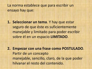 La norma establece que para escribir un
ensayo hay que:

1. Seleccionar un tema. Y hay que estar
   seguro de que éste es suficientemente
   manejable y limitado para poder escribir
   sobre él en un espacio LIMITADO.

2. Empezar con una frase como POSTULADO.
   Partir de un concepto
   manejable, sencillo, claro, de la que poder
   hilvanar el resto del contenido.
 
