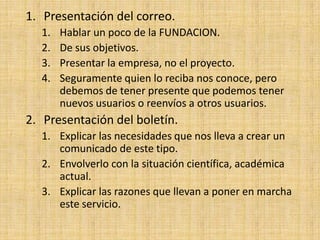 1. Presentación del correo.
  1.   Hablar un poco de la FUNDACION.
  2.   De sus objetivos.
  3.   Presentar la empresa, no el proyecto.
  4.   Seguramente quien lo reciba nos conoce, pero
       debemos de tener presente que podemos tener
       nuevos usuarios o reenvíos a otros usuarios.
2. Presentación del boletín.
  1. Explicar las necesidades que nos lleva a crear un
     comunicado de este tipo.
  2. Envolverlo con la situación científica, académica
     actual.
  3. Explicar las razones que llevan a poner en marcha
     este servicio.
 