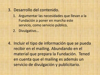 3. Desarrollo del contenido.
  1. Argumentar las necesidades que llevan a la
     Fundación a poner en marcha este
     servicio, como servicio público,
  2. Divulgativo...


4. Incluir el tipo de información que se pueda
   recibir en el mailing. Abundando en el
   material que prepara la Fundación. Tened
   en cuenta que el mailing es además un
   servicio de divulgación y publicitario.
 