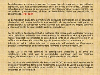 Paralelamente, es necesario conocer los colectivos de usuarios con necesidades
especiales, para que puedan participar en el desarrollo de su ciudad. Conocer las
dificultades con las que se encuentran en el entorno urbano y arquitectónico, sus
necesidades y expectativas, el Plan de Accesibilidad debe ser participativo y
consensuado. ¿Por qué?

La participación ciudadana permitirá una adecuada planificación de las soluciones
planteadas, así mismo, mediante una comisión de seguimiento participativa se
puede supervisar, y proponer nuevas acciones para conseguir una mejora continua
y el cumplimiento de las expectativas de los ciudadanos.

Por lo tanto, la Fundación CEDAT o cualquier otra empresa de auditorías y gestión
de accesibilidad, utilizarán fundamentalmente la herramienta GIA, que permitirá
realizar diagnósticos completos de accesibilidad tanto en el urbanismo como en la
edificación, en base a la normativa vigente y a otros criterios de excelencia.
Además se podrán realizar informes con propuestas valoradas de modificaciones y
publicar la información que se considere relevante a través de Vadeo 2.0.

Vadeo 2.0 a su vez permitirá la participación ciudadana y el envío de
incidencias, esto hará que la accesibilidad municipal esté en continua
mejora, dando respuesta a las quejas y sugerencias de los ciudadanos.

Los técnicos de accesibilidad de Fundación CEDAT, estarán involucrados en la
evolución y desarrollo tanto de la herramienta GIA como de Vadeo 2.0, para que el
resultado sea lo más satisfactorio posible y cubra las necesidades de trabajo
existentes en la actualidad.
 