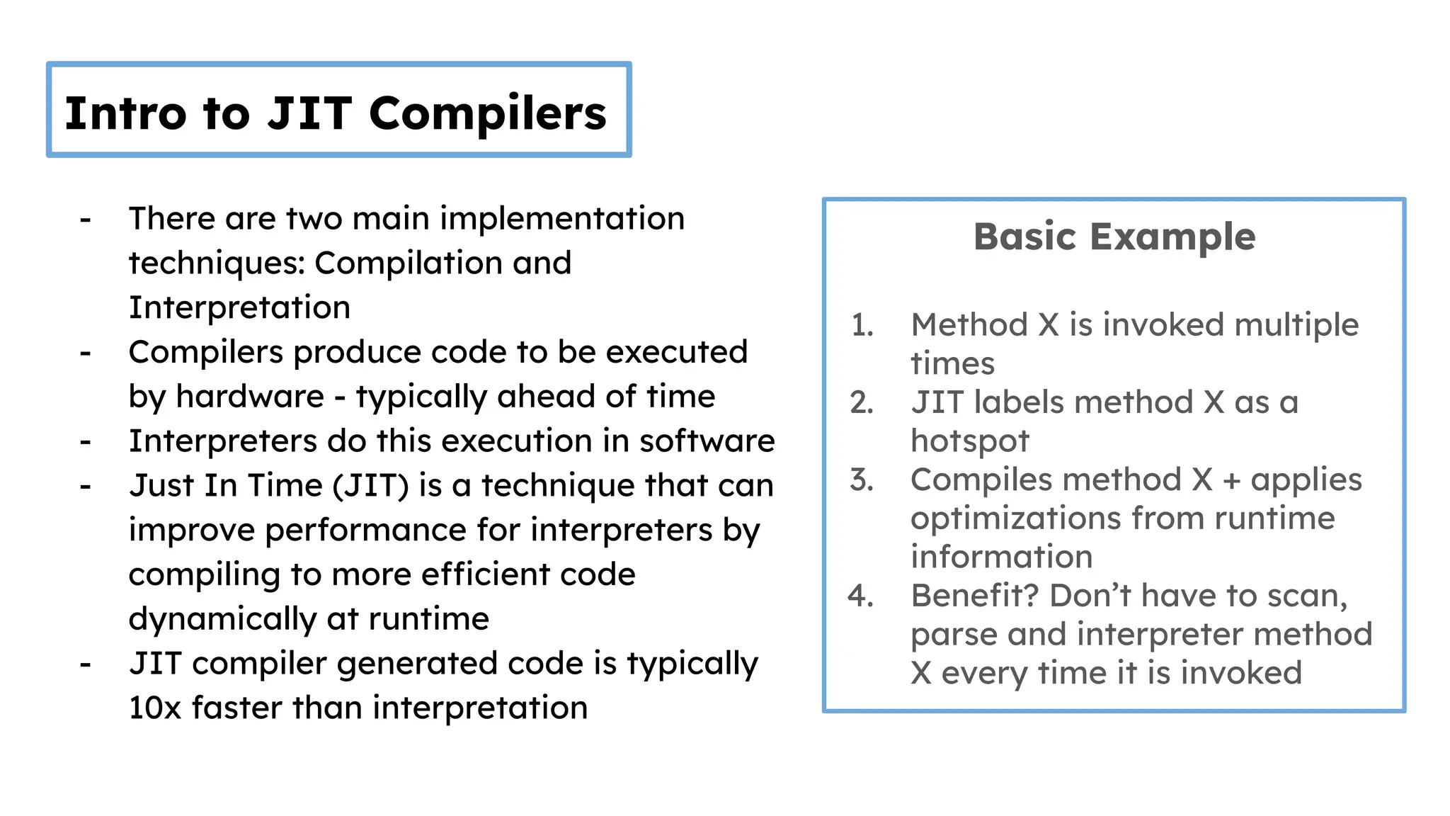 Intro to JIT Compilers
- There are two main implementation
techniques: Compilation and
Interpretation
- Compilers produce code to be executed
by hardware - typically ahead of time
- Interpreters do this execution in software
- Just In Time (JIT) is a technique that can
improve performance for interpreters by
compiling to more efficient code
dynamically at runtime
- JIT compiler generated code is typically
10x faster than interpretation
Basic Example
1. Method X is invoked multiple
times
2. JIT labels method X as a
hotspot
3. Compiles method X + applies
optimizations from runtime
information
4. Beneﬁt? Don’t have to scan,
parse and interpreter method
X every time it is invoked
 