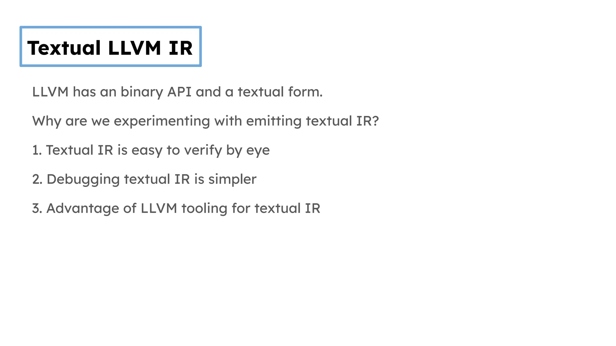 Textual LLVM IR
LLVM has an binary API and a textual form.
Why are we experimenting with emitting textual IR?
1. Textual IR is easy to verify by eye
2. Debugging textual IR is simpler
3. Advantage of LLVM tooling for textual IR
 