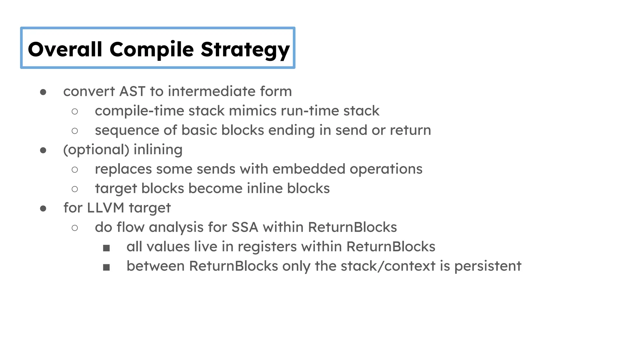Overall Compile Strategy
● convert AST to intermediate form
○ compile-time stack mimics run-time stack
○ sequence of basic blocks ending in send or return
● (optional) inlining
○ replaces some sends with embedded operations
○ target blocks become inline blocks
● for LLVM target
○ do ﬂow analysis for SSA within ReturnBlocks
■ all values live in registers within ReturnBlocks
■ between ReturnBlocks only the stack/context is persistent
 