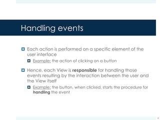 Handling events
¤ Two possible ways of handling events:
¤ Callback methods: each View class provides public
methods meant to handle user interaction, e.g.,
onTouchEvent()
¤ Event listeners: the View delegates the event handling
responsibility to dedicated event listeners
18
 